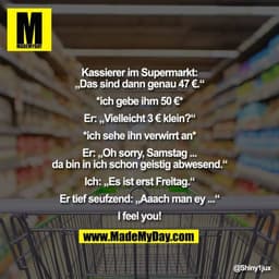 Kassierer im Supermarkt:
„Das sind dann genau 47 €.“

*ich gebe ihm 50 €*

Er: „Vielleicht 3 € klein?“

*ich sehe ihn ve