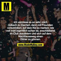 Ich vermisse es so sehr, mich
hübsch zu machen, dann mit Freunden
vorzutrinken, auf dem Klo zu merken, wie
voll man eige