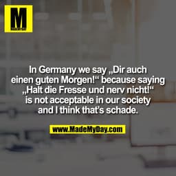 In Germany we say „Dir auch
einen guten Morgen!“ because saying
„Halt die Fresse und nerv nicht!“
is not acceptable in o