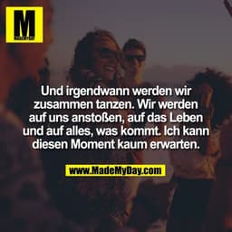 Und irgendwann werden wir
zusammen tanzen. Wir werden
auf uns anstoßen, auf das Leben
und auf alles, was kommt. Ich kann