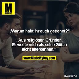 „Warum habt ihr euch getrennt?“

„Aus religiösen Gründen.
Er wollte mich als seine Göttin
nicht anerkennen.“