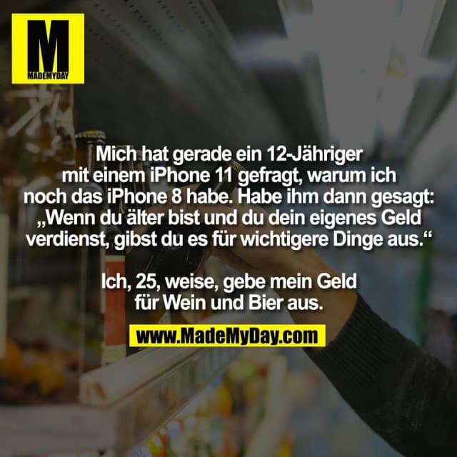 Mich hat gerade ein 12-Jähriger
mit einem iPhone 11 gefragt, warum ich
noch das iPhone 8 habe. Habe ihm dann gesagt:
„Wenn du älter bist und du dein eigenes Geld
verdienst, gibst du es für wichtigere Dinge aus.“
Ich, 25, weise, gebe mein Geld
für Wein und Bier aus. - Inspiration, Zitate & Sprüche | MadeMyDay | Jetzt entdecken & teilen Mich hat gerade ein 12-Jähriger
mit einem iPhone 11 gefragt, warum ich
noch das iPhone 8 habe. Habe ihm dann gesagt:
„Wenn du älter bist und du dein eigenes Geld
verdienst, gibst du es für wichtigere Dinge aus.“
Ich, 25, weise, gebe mein Geld
für Wein und Bier aus. - Inspirierendes Zitat mit Bild