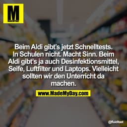 Beim Aldi gibt’s jetzt Schnelltests.
In Schulen nicht. Macht Sinn. Beim
Aldi gibt’s ja auch Desinfektionsmittel,
Seife, 