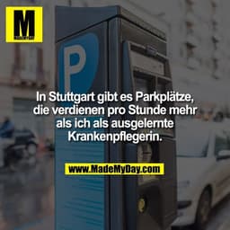 In Stuttgart gibt es Parkplätze,
die verdienen pro Stunde mehr
als ich als ausgelernte
Krankenpflegerin.