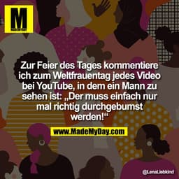 Zur Feier des Tages kommentiere
ich zum Weltfrauentag jedes Video
bei YouTube, in dem ein Mann zu
sehen ist: „Der muss e