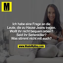 Ich habe eine Frage an die
Leute, die zu Hause Jeans tragen.
Wollt ihr nicht bequem leben?
Seid ihr Serienkiller?
Was st