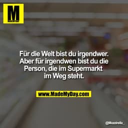 Für die Welt bist du irgendwer. 
Aber für irgendwen bist du die 
Person, die im Supermarkt 
im Weg steht.