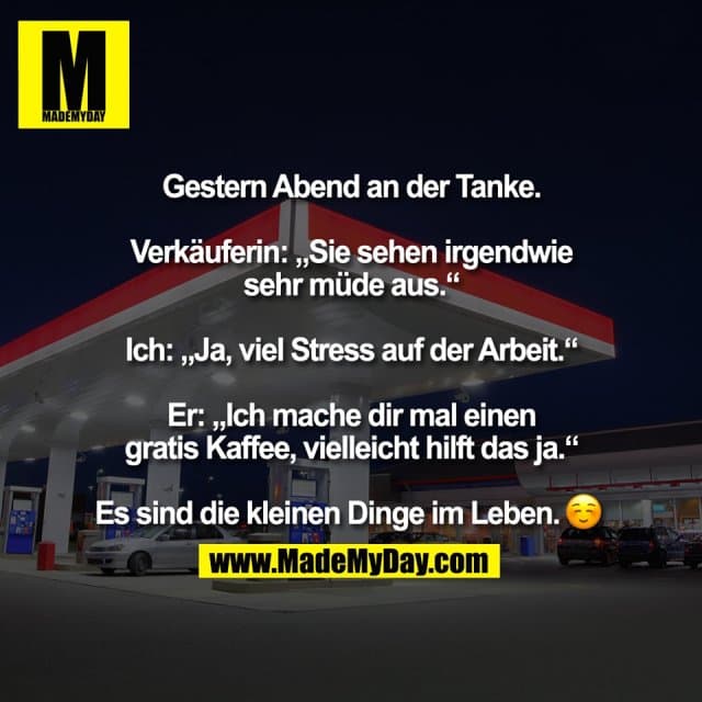 Gestern Abend an der Tanke.
Verkäuferin: „Sie sehen irgendwie
sehr müde aus.“
Ich: „Ja, viel Stress auf der Arbeit.“
Er: „Ich mache dir mal einen
gratis Kaffee, vielleicht hilft das ja.“
Es sind die kleinen Dinge im Leben. � - Inspiration, Zitate & Sprüche | MadeMyDay | Jetzt entdecken & teilen Gestern Abend an der Tanke.
Verkäuferin: „Sie sehen irgendwie
sehr müde aus.“
Ich: „Ja, viel Stress auf der Arbeit.“
Er: „Ich mache dir mal einen
gratis Kaffee, vielleicht hilft das ja.“
Es sind die kleinen Dinge im Leben. � - Inspirierendes Zitat mit Bild
