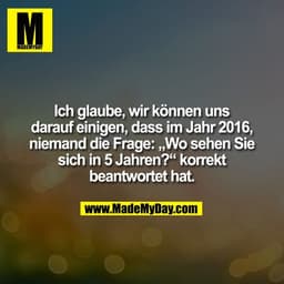 Ich glaube, wir können uns
darauf einigen, dass im Jahr 2016,
niemand die Frage: „Wo sehen Sie sich
in 5 Jahren?“ korrek