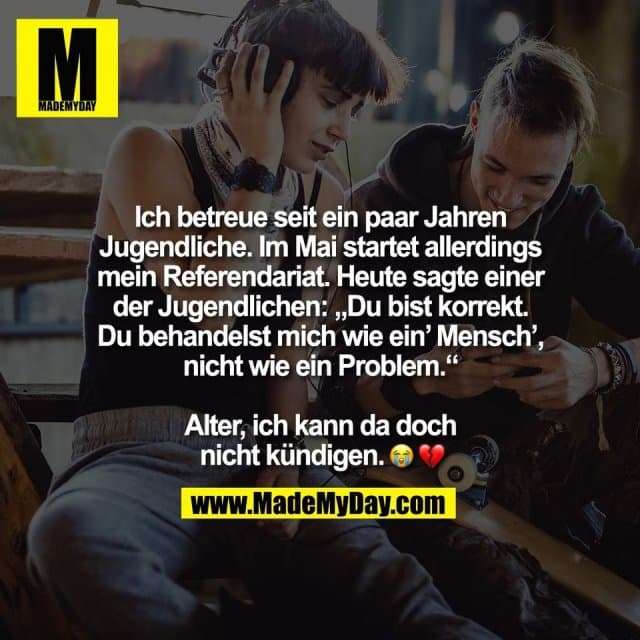 Ich betreue seit ein paar Jahren
Jugendliche. Im Mai startet allerdings
mein Referendariat. Heute sagte einer
der Jugendlichen: „Du bist korrekt.
Du behandelst mich wie ein’ Mensch’,
nicht wie ein Problem.“
Alter, ich kann da doch
nicht kündigen. �� - Inspiration, Zitate & Sprüche | MadeMyDay | Jetzt entdecken & teilen Ich betreue seit ein paar Jahren
Jugendliche. Im Mai startet allerdings
mein Referendariat. Heute sagte einer
der Jugendlichen: „Du bist korrekt.
Du behandelst mich wie ein’ Mensch’,
nicht wie ein Problem.“
Alter, ich kann da doch
nicht kündigen. �� - Inspirierendes Zitat mit Bild