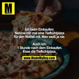 Ich beim Einkaufen:
Nehme mir mal eine Tiefkühlpizza
für den Notfall mit. Man weiß ja nie.

Auch ich:
1 Stunde nach dem 
