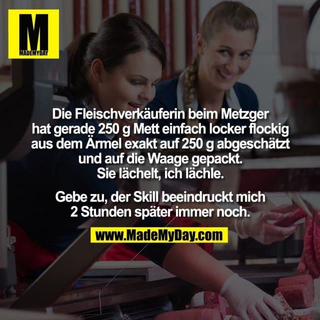 Die Fleischverkäuferin beim Metzger
hat gerade 250 g Mett einfach locker flockig
aus dem Ärmel exakt auf 250 g abgeschätzt
und auf die Waage gepackt.
Sie lächelt, ich lächle.
Gebe zu, der Skill beeindruckt mich
2 Stunden später immer noch. - Inspiration, Zitate & Sprüche | MadeMyDay | Jetzt entdecken & teilen Die Fleischverkäuferin beim Metzger
hat gerade 250 g Mett einfach locker flockig
aus dem Ärmel exakt auf 250 g abgeschätzt
und auf die Waage gepackt.
Sie lächelt, ich lächle.
Gebe zu, der Skill beeindruckt mich
2 Stunden später immer noch. - Inspirierendes Zitat mit Bild
