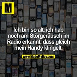 Ich bin so alt, ich hab
noch am Störgeräusch im
Radio erkannt, dass gleich
mein Handy klingelt.