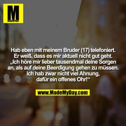 Hab eben mit meinem Bruder (17) telefoniert.
Er weiß, dass es mir aktuell nicht gut geht.
„Ich höre mir lieber tausendma