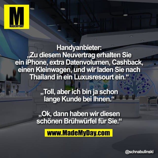 Handyanbieter:
„Zu diesem Neuvertrag erhalten Sie
ein iPhone, extra Datenvolumen, Cashback,
einen Kleinwagen, und wir laden Sie nach
Thailand in ein Luxusresourt ein.“
„Toll, aber ich bin ja schon
lange Kunde bei Ihnen.“
„Ok, dann haben wir diesen
schönen Brühwürfel für Sie.“ - Inspiration, Zitate & Sprüche | MadeMyDay | Jetzt entdecken & teilen Handyanbieter:
„Zu diesem Neuvertrag erhalten Sie
ein iPhone, extra Datenvolumen, Cashback,
einen Kleinwagen, und wir laden Sie nach
Thailand in ein Luxusresourt ein.“
„Toll, aber ich bin ja schon
lange Kunde bei Ihnen.“
„Ok, dann haben wir diesen
schönen Brühwürfel für Sie.“ - Inspirierendes Zitat mit Bild