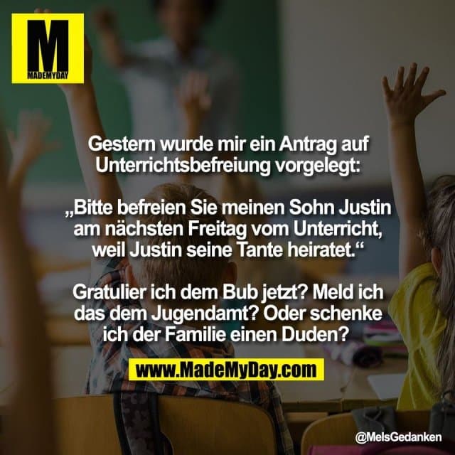 Gestern wurde mir ein Antrag auf
Unterrichtsbefreiung vorgelegt:
„Bitte befreien Sie meinen Sohn Justin
am nächsten Freitag vom Unterricht,
weil Justin seine Tante heiratet.“
Gratulier ich dem Bub jetzt? Meld ich
das dem Jugendamt? Oder schenke
ich der Familie einen Duden? - Inspiration, Zitate & Sprüche | MadeMyDay | Jetzt entdecken & teilen Gestern wurde mir ein Antrag auf
Unterrichtsbefreiung vorgelegt:
„Bitte befreien Sie meinen Sohn Justin
am nächsten Freitag vom Unterricht,
weil Justin seine Tante heiratet.“
Gratulier ich dem Bub jetzt? Meld ich
das dem Jugendamt? Oder schenke
ich der Familie einen Duden? - Inspirierendes Zitat mit Bild