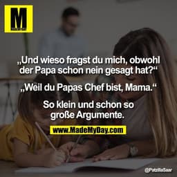 „Und wieso fragst du mich, obwohl
der Papa schon nein gesagt hat?“

„Weil du Papas Chef bist, Mama.“

So klein und schon