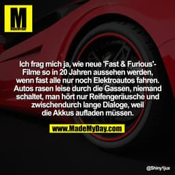 Ich frag mich ja, wie neue 'Fast & Furious'-
Filme so in 20 Jahren aussehen werden,
wenn fast alle nur noch Elektroautos