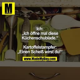 Ich:
„Ich öffne mal diese
Küchenschublade.“

Kartoffelstampfer:
„Einen Scheiß wirst du!“