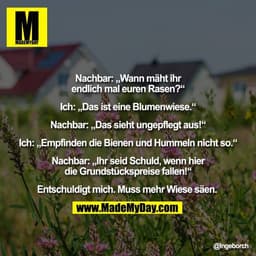 Nachbar: „Wann mäht ihr
endlich mal euren Rasen?“

Ich: „Das ist eine Blumenwiese.“

Nachbar: „Das sieht ungepflegt aus!