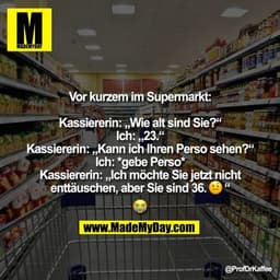Vor kurzem im Supermarkt:

Kassiererin: „Wie alt sind Sie?“
Ich: „23.“
Kassiererin: „Kann ich Ihren Perso sehen?“
Ich: *