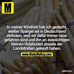 In meiner Kindheit hab ich gedacht,
weißer Spargel sei in Deutschland
verboten, weil wir dafür immer raus-
gefahren sind
