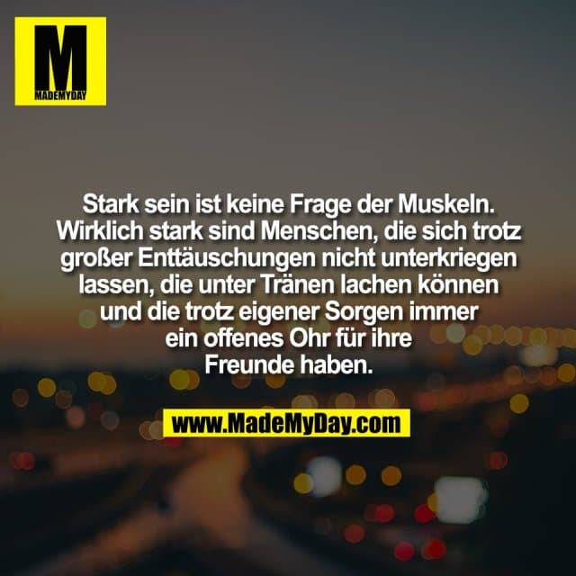 Stark sein ist keine Frage der Muskeln.
Wirklich stark sind Menschen, die sich trotz
großer Enttäuschungen nicht unterkriegen
lassen, die unter Tränen lachen können
und die trotz eigener Sorgen immer
ein offenes Ohr für ihre
Freunde haben. - Inspiration, Zitate & Sprüche | MadeMyDay | Jetzt entdecken & teilen Stark sein ist keine Frage der Muskeln.
Wirklich stark sind Menschen, die sich trotz
großer Enttäuschungen nicht unterkriegen
lassen, die unter Tränen lachen können
und die trotz eigener Sorgen immer
ein offenes Ohr für ihre
Freunde haben. - Inspirierendes Zitat mit Bild
