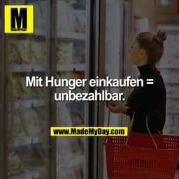 Mit Hunger einkaufen =
unbezahlbar.