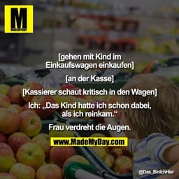 [gehen mit Kind im
Einkaufswagen einkaufen]

[an der Kasse]

[Kassierer schaut kritisch in den Wagen]

Ich: „Das Kind ha