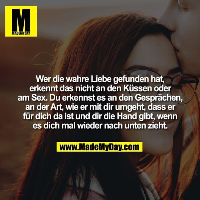 Wer die wahre Liebe gefunden hat,
erkennt das nicht an den Küssen oder
am Sex. Du erkennst es an den Gesprächen,
an der Art, wie er mit dir umgeht, dass er
für dich da ist und dir die Hand gibt, wenn
es dich mal wieder nach unten zieht. - Inspiration, Zitate & Sprüche | MadeMyDay | Jetzt entdecken & teilen Wer die wahre Liebe gefunden hat,
erkennt das nicht an den Küssen oder
am Sex. Du erkennst es an den Gesprächen,
an der Art, wie er mit dir umgeht, dass er
für dich da ist und dir die Hand gibt, wenn
es dich mal wieder nach unten zieht. - Inspirierendes Zitat mit Bild