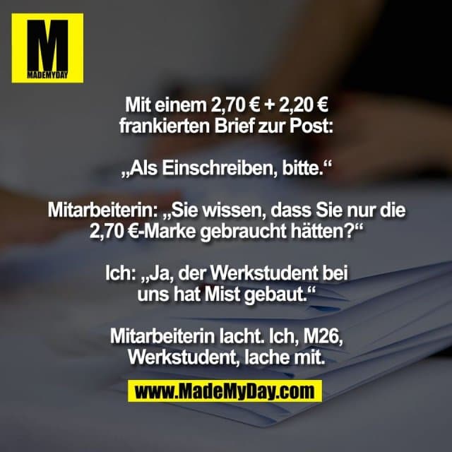 Mit einem 2,70 € + 2,20 €
frankierten Brief zur Post:
„Als Einschreiben, bitte.“
Mitarbeiterin: „Sie wissen, dass Sie nur die
2,70 €-Marke gebraucht hätten?“
Ich: „Ja, der Werkstudent bei
uns hat Mist gebaut.“
Mitarbeiterin lacht. Ich, M26,
Werkstudent, lache mit. - Inspiration, Zitate & Sprüche | MadeMyDay | Jetzt entdecken & teilen Mit einem 2,70 € + 2,20 €
frankierten Brief zur Post:
„Als Einschreiben, bitte.“
Mitarbeiterin: „Sie wissen, dass Sie nur die
2,70 €-Marke gebraucht hätten?“
Ich: „Ja, der Werkstudent bei
uns hat Mist gebaut.“
Mitarbeiterin lacht. Ich, M26,
Werkstudent, lache mit. - Inspirierendes Zitat mit Bild