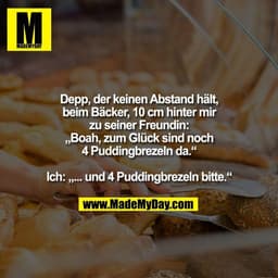 Depp, der keinen Abstand hält,
beim Bäcker, 10 cm hinter mir
zu seiner Freundin:
„Boah, zum Glück sind noch
4 Puddingbre