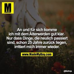 An und für sich komme
ich mit dem Älterwerden gut klar. 
Nur dass Dinge, die neulich passiert
sind, schon 25 Jahre zurüc