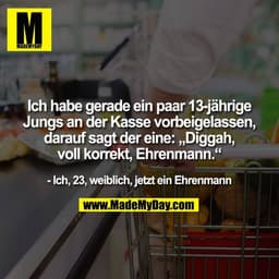 Ich habe gerade ein paar 13-jährige
Jungs an der Kasse vorbeigelassen,
darauf sagt der eine: „Diggah,
voll korrekt, Ehre