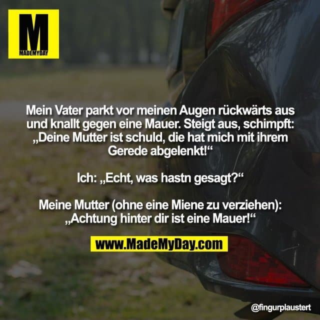 Mein Vater parkt vor meinen Augen rückwärts aus
und knallt gegen eine Mauer. Steigt aus, schimpft:
„Deine Mutter ist schuld, die hat mich mit ihrem
Gerede abgelenkt!“
Ich: „Echt, was hastn gesagt?“
Meine Mutter (ohne eine Miene zu verziehen):
„Achtung hinter dir ist eine Mauer!“ - Inspiration, Zitate & Sprüche | MadeMyDay | Jetzt entdecken & teilen Mein Vater parkt vor meinen Augen rückwärts aus
und knallt gegen eine Mauer. Steigt aus, schimpft:
„Deine Mutter ist schuld, die hat mich mit ihrem
Gerede abgelenkt!“
Ich: „Echt, was hastn gesagt?“
Meine Mutter (ohne eine Miene zu verziehen):
„Achtung hinter dir ist eine Mauer!“ - Inspirierendes Zitat mit Bild
