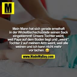 Mein Mann hat sich gerade ernsthaft
in der Wickeltischschublade seinen Sack
eingeklemmt! Unsere Tochter weint,
weil Papa