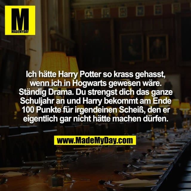 Ich hätte Harry Potter so krass gehasst,
wenn ich in Hogwarts gewesen wäre.
Ständig Drama. Du strengst dich das ganze
Schuljahr an und Harry bekommt am Ende
100 Punkte für irgendeinen Scheiß, den er
eigentlich gar nicht hätte machen dürfen. - Inspiration, Zitate & Sprüche | MadeMyDay | Jetzt entdecken & teilen Ich hätte Harry Potter so krass gehasst,
wenn ich in Hogwarts gewesen wäre.
Ständig Drama. Du strengst dich das ganze
Schuljahr an und Harry bekommt am Ende
100 Punkte für irgendeinen Scheiß, den er
eigentlich gar nicht hätte machen dürfen. - Inspirierendes Zitat mit Bild