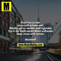 Eine Frau zu sein
muss echt schwer sein.
Ständig geil zu werden, weil irgendein
Typ in der Stadt seinen Motor aufheulen
