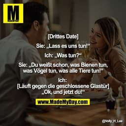 [Drittes Date]
Sie: „Lass es uns tun!*
Ich: „Was tun?"
Sie: Du weißt schon, was Bienen tun,
was Vögel tun, was alle Tier