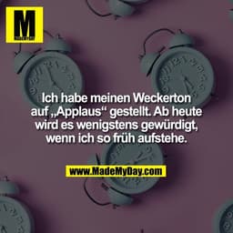 Ich habe meinen Weckerton
auf „Applaus“ gestellt. Ab heute
wird es wenigstens gewürdigt,
wenn ich so früh aufstehe.