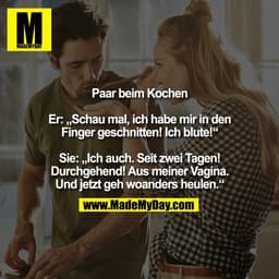 Paar beim Kochen
Er: „Schau mal, ich habe mir in den
Finger geschnitten! Ich blute!"
Sie: „Ich auch. Seit zwei Tagen!
Du