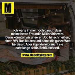 Ich warte immer noch darauf, dass
meine beste Freundin Millionärin wird.
Dann könnten wir unseren Job hinschmeißen,
eine