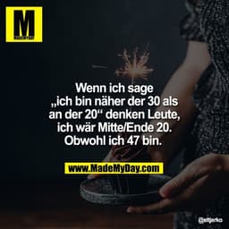 Wenn ich sage
„ich bin näher der 30 als
an der 20“ denken Leute,
ich wär Mitte/Ende 20.
Obwohl ich 47 bin.
