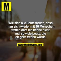 Wie sich alle Leute freuen, dass
man sich wieder mit 10 Menschen
treffen darf. Ich kenne nicht
mal so viele Leute, die
i