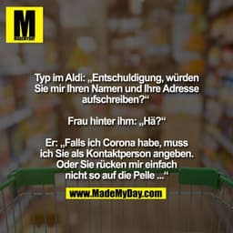 Typ im Aldi: „Entschuldigung, würden
Sie mir Ihren Namen und Ihre Adresse
aufschreiben?“ 

Frau hinter ihm: „Hä?“

Er: „