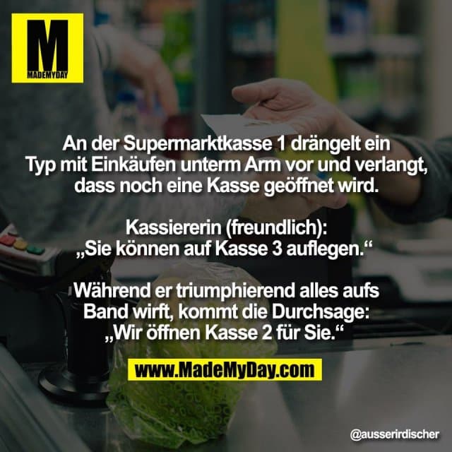 An der Supermarktkasse 1 drängelt ein
Typ mit Einkäufen unterm Arm vor und verlangt,
dass noch eine Kasse geöffnet wird.
Kassiererin (freundlich):
„Sie können auf Kasse 3 auflegen.“
Während er triumphierend alles aufs
Band wirft, kommt die Durchsage:
„Wir öffnen Kasse 2 für Sie.“ - Inspiration, Zitate & Sprüche | MadeMyDay | Jetzt entdecken & teilen An der Supermarktkasse 1 drängelt ein
Typ mit Einkäufen unterm Arm vor und verlangt,
dass noch eine Kasse geöffnet wird.
Kassiererin (freundlich):
„Sie können auf Kasse 3 auflegen.“
Während er triumphierend alles aufs
Band wirft, kommt die Durchsage:
„Wir öffnen Kasse 2 für Sie.“ - Inspirierendes Zitat mit Bild