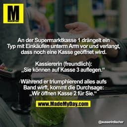 An der Supermarktkasse 1 drängelt ein
Typ mit Einkäufen unterm Arm vor und verlangt,
dass noch eine Kasse geöffnet wird.