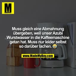 Muss gleich eine Abmahnung
übergeben, weil unser Azubi
Wurstwasser in die Kaffeemaschine
getan hat. Muss nur leider selb