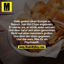 Hatte gestern einen Kumpel zu
Besuch. Hab ihm Chips angeboten.
Er meinte, joa, er würde einen nehmen.
Und dann hat er si