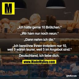 „Ich hätte gerne 10 Brötchen.“

„Wir ham nur noch neun.“

„Dann nehm ich die.“

„Ich berechne Ihnen trotzdem nur 10,
wei